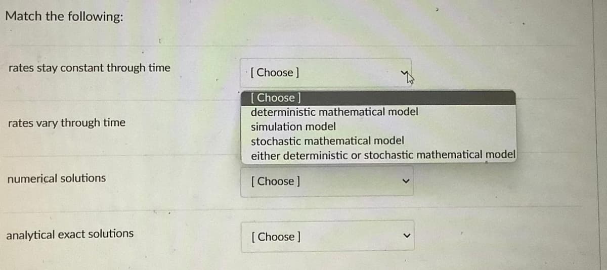 Match the following:
rates stay constant through time
rates vary through time
numerical solutions
analytical exact solutions
[Choose ]
[Choose ]
deterministic mathematical model
simulation model
stochastic mathematical model
either deterministic or stochastic mathematical model
[Choose ]
[Choose ]