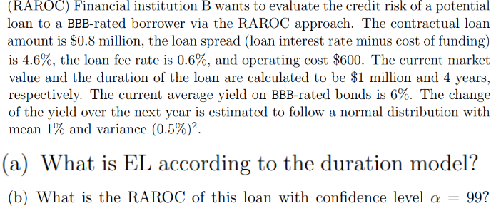 (RAROC) Financial institution B wants to evaluate the credit risk of a potential
loan to a BBB-rated borrower via the RAROC approach. The contractual loan
amount is $0.8 million, the loan spread (loan interest rate minus cost of funding)
is 4.6%, the loan fee rate is 0.6%, and operating cost $600. The current market
value and the duration of the loan are calculated to be $1 million and 4
years,
respectively. The current average yield on BBB-rated bonds is 6%. The change
of the yield over the next year is estimated to follow a normal distribution with
mean 1% and variance (0.5%)².
(a) What is EL according to the duration model?
(b) What is the RAROC of this loan with confidence level a
