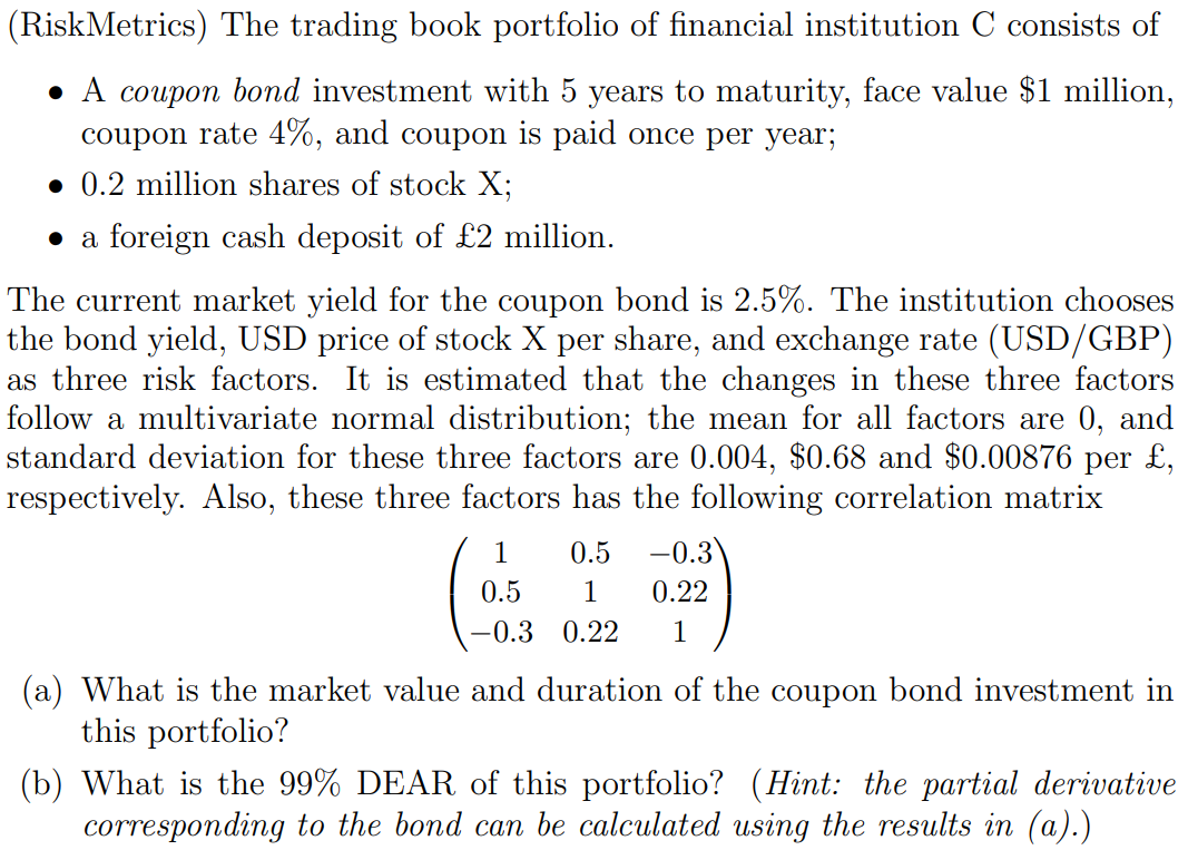 (RiskMetrics) The trading book portfolio of financial institution C consists of
• A coupon bond investment with 5 years to maturity, face value $1 million,
coupon rate 4%, and coupon is paid once per year;
• 0.2 million shares of stock X;
• a foreign cash deposit of £2 million.
The current market yield for the coupon bond is 2.5%. The institution chooses
the bond yield, USD price of stock X per share, and exchange rate (USD/GBP)
as three risk factors. It is estimated that the changes in these three factors
follow a multivariate normal distribution; the mean for all factors are 0, and
standard deviation for these three factors are 0.004, $0.68 and $0.00876 per £,
respectively. Also, these three factors has the following correlation matrix
1
0.5
-0.3
0.5
1
0.22
-0.3 0.22
1
(a) What is the market value and duration of the coupon bond investment in
this portfolio?
(b) What is the 99% DEAR of this portfolio? (Hint: the partial derivative
corresponding to the bond can be calculated using the results in (a).)
