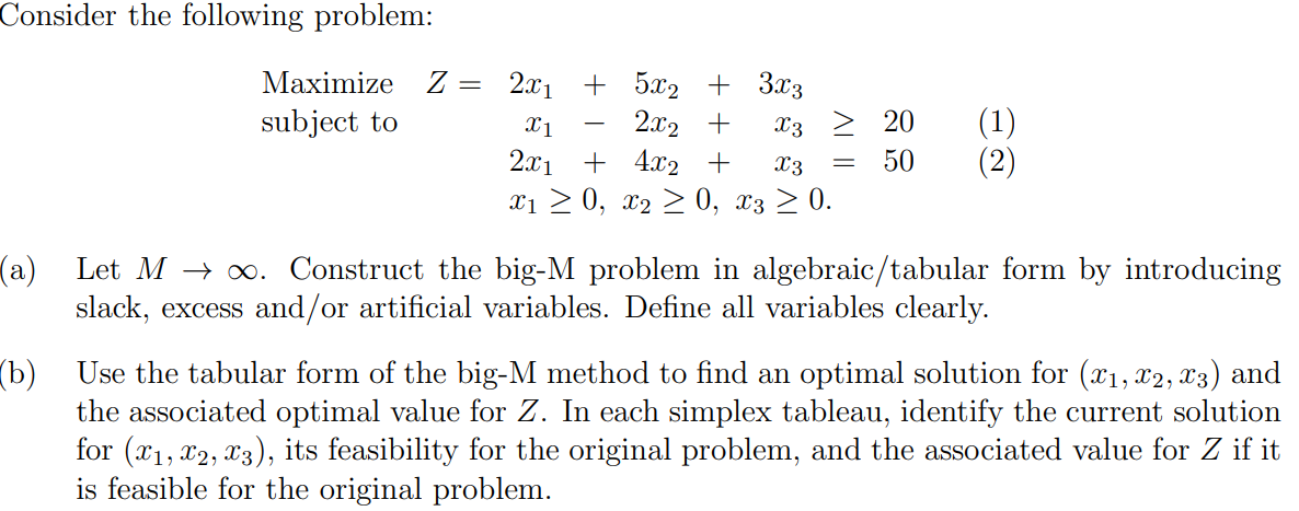 Consider the following problem:
Маximize Z —D 2.1] + 5x2 + 3^3
subject to
||
2x2 +
2x1 + 4x2 +
xi > 0, x2 > 0, x3 > 0.
(1)
(2)
X1
X3
20
X3
50
(a)
Let M → o. Construct the big-M problem in algebraic/tabular form by introducing
slack, excess and/or artificial variables. Define all variables clearly.
(b) Use the tabular form of the big-M method to find an optimal solution for (x1, x2, X3) and
the associated optimal value for Z. In each simplex tableau, identify the current solution
for (x1, x2, x3), its feasibility for the original problem, and the associated value for Z if it
is feasible for the original problem.
AL I
