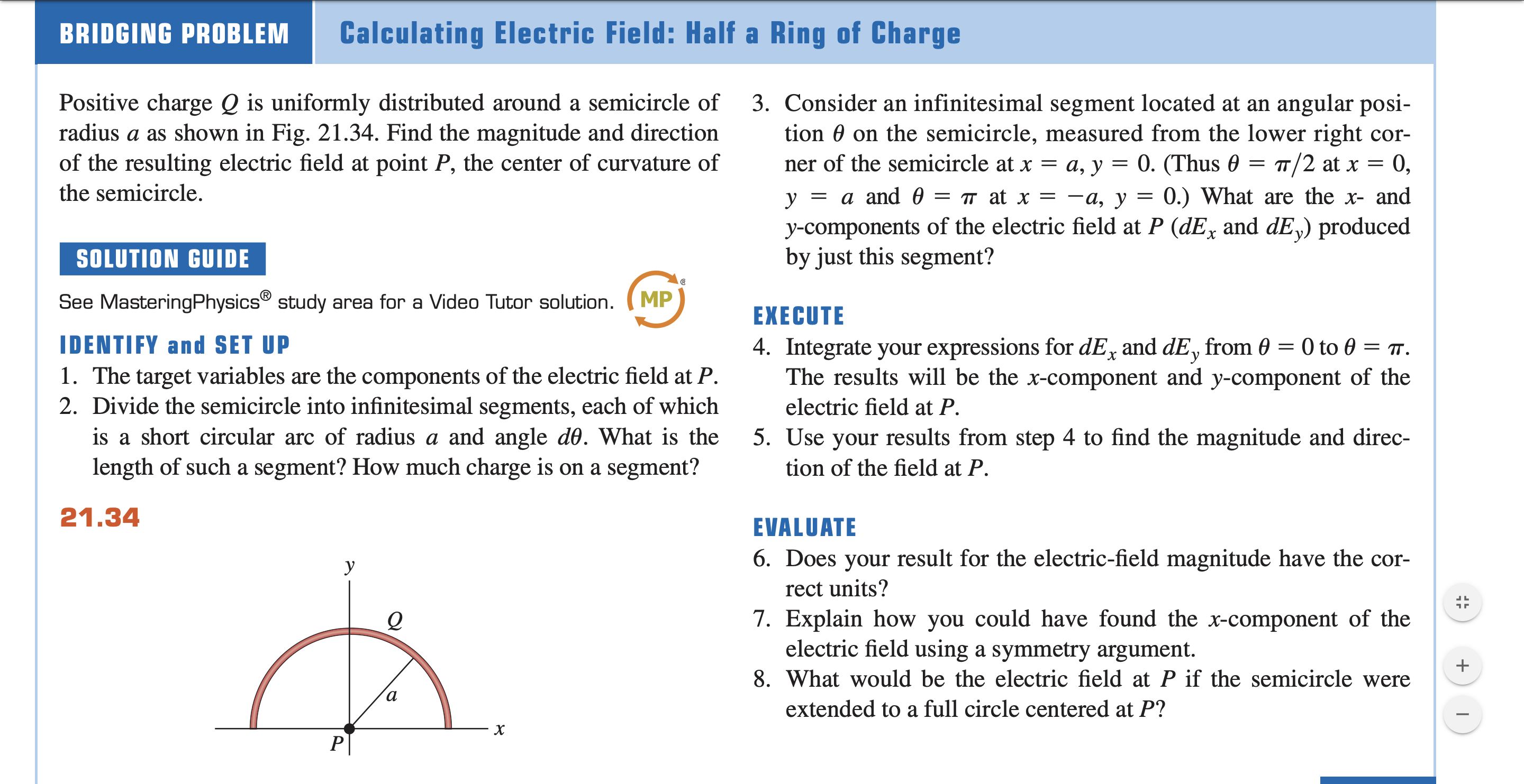 y-components of the electric field at P (dEx and dE,) produced
by just this segment?
SOLUTION GUIDE
See MasteringPhysics® study area for a Video Tutor solution.
MP
EXECUTE
4. Integrate your expressions for dE, and dE, from 0 = 0 to 0 = .
The results will be the x-component and y-component of the
IDENTIFY and SET UP
1. The target variables are the components of the electric field at P.
2. Divide the semicircle into infinitesimal segments, each of which
electric field at P.
is a short circular arc of radius a and angle d0. What is the
5. Use your results from step 4 to find the magnitude and direc-
length of such a segment? How much charge is on a segment?
tion of the field at P.
21.34
EVALUATE
6. Does your result for the electric-field magnitude have the cor-
y
rect units?
7. Explain how you could have found the x-component of the
electric field using a symmetry argument.
8. What would be the electric field at P if the semicircle were
а
extended to a full circle centered at P?
P
