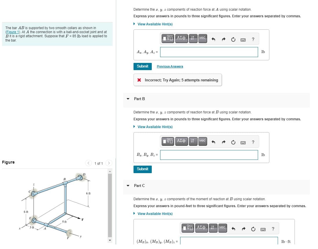 The bar AB is supported by two smooth collars as shown in
(Figure 1). At A the connection is with a ball-and-socket joint and at
B it is a rigid attachment. Suppose that F=85 lb load is applied to
the bar.
Determine the x, y, z components of reaction force at A using scalar notation.
Express your answers in pounds to three significant figures. Enter your answers separated by commas.
▸ View Available Hint(s)
ΑΣΦΗ
vec
Az, Ay, A₂ =
?
lb
Figure
6 ft
E
B
3 ft.
5 ft
Submit
Previous Answers
× Incorrect; Try Again; 5 attempts remaining
Part B
Determine the x, y, z components of reaction force at B using scalar notation.
Express your answers in pounds to three significant figures. Enter your answers separated by commas.
▸ View Available Hint(s)
1 of 1
BI, By, B₂ =
Submit
6 ft
▾ Part C
ΜΕ ΑΣΦ Η
vec
?
lb
Determine the x, y, z components of the moment of reaction at B using scalar notation.
Express your answers in pound-feet to three significant figures. Enter your answers separated by commas.
▸ View Available Hint(s)
ΜΕ ΑΣΦ Η
vec
(MB). (MB)y (MB)z =
?
lb-ft