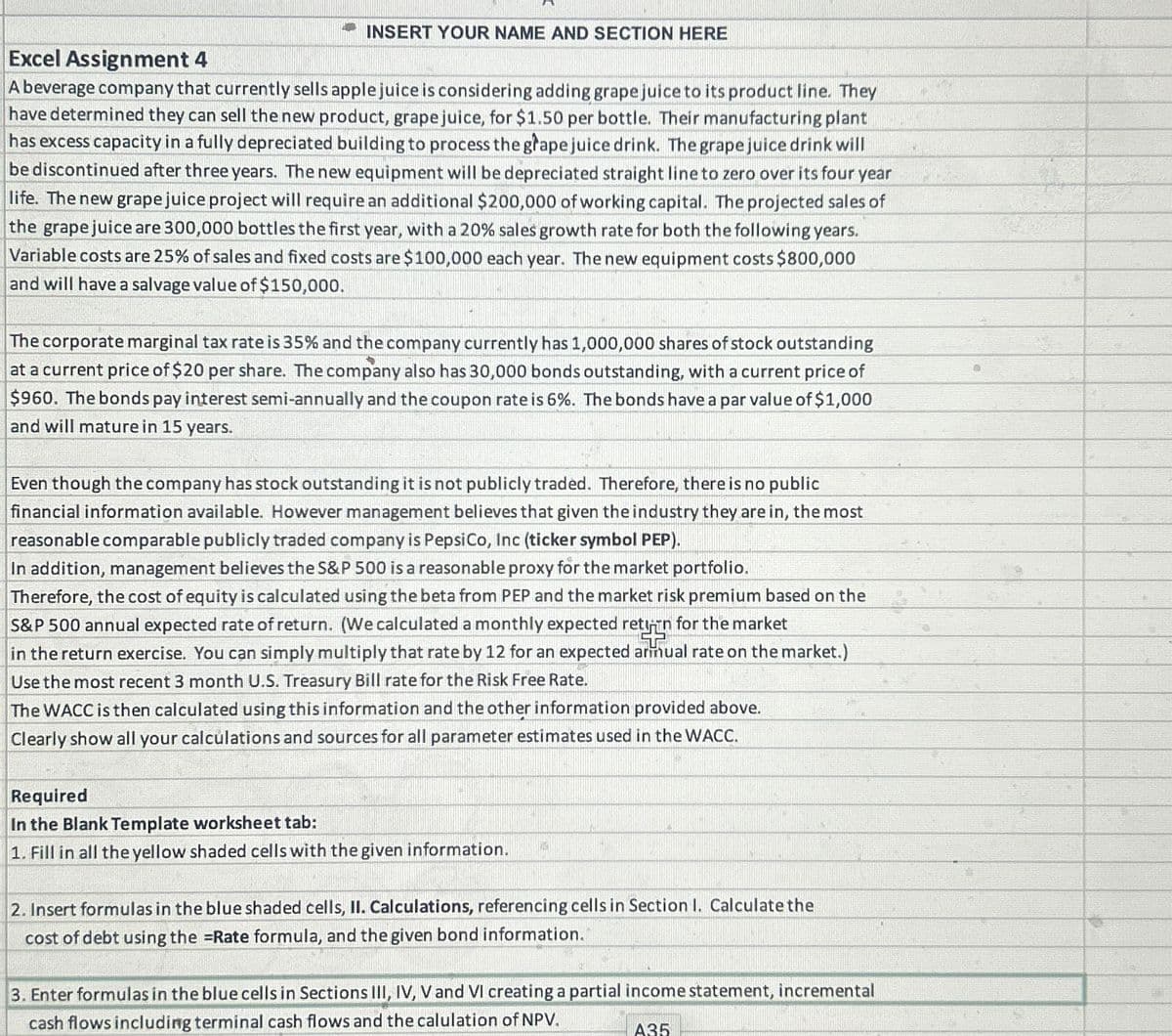 Excel Assignment 4
INSERT YOUR NAME AND SECTION HERE
A beverage company that currently sells apple juice is considering adding grape juice to its product line. They
have determined they can sell the new product, grape juice, for $1.50 per bottle. Their manufacturing plant
has excess capacity in a fully depreciated building to process the grape juice drink. The grape juice drink will
be discontinued after three years. The new equipment will be depreciated straight line to zero over its four year
life. The new grape juice project will require an additional $200,000 of working capital. The projected sales of
the grape juice are 300,000 bottles the first year, with a 20% sales growth rate for both the following years.
Variable costs are 25% of sales and fixed costs are $100,000 each year. The new equipment costs $800,000
and will have a salvage value of $150,000.
The corporate marginal tax rate is 35% and the company currently has 1,000,000 shares of stock outstanding
at a current price of $20 per share. The company also has 30,000 bonds outstanding, with a current price of
$960. The bonds pay interest semi-annually and the coupon rate is 6%. The bonds have a par value of $1,000
and will mature in 15 years.
Even though the company has stock outstanding it is not publicly traded. Therefore, there is no public
financial information available. However management believes that given the industry they are in, the most
reasonable comparable publicly traded company is PepsiCo, Inc (ticker symbol PEP).
In addition, management believes the S&P 500 is a reasonable proxy for the market portfolio.
Therefore, the cost of equity is calculated using the beta from PEP and the market risk premium based on the
S&P 500 annual expected rate of return. (We calculated a monthly expected retään for the market
in the return exercise. You can simply multiply that rate by 12 for an expected annual rate on the market.)
Use the most recent 3 month U.S. Treasury Bill rate for the Risk Free Rate.
The WACC is then calculated using this information and the other information provided above.
Clearly show all your calculations and sources for all parameter estimates used in the WACC.
Required
In the Blank Template worksheet tab:
1. Fill in all the yellow shaded cells with the given information.
2. Insert formulas in the blue shaded cells, II. Calculations, referencing cells in Section 1. Calculate the
cost of debt using the =Rate formula, and the given bond information.
3. Enter formulas in the blue cells in Sections III, IV, V and VI creating a partial income statement, incremental
cash flows including terminal cash flows and the calulation of NPV.
A35