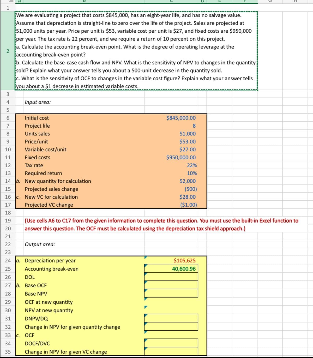 1
2
We are evaluating a project that costs $845,000, has an eight-year life, and has no salvage value.
Assume that depreciation is straight-line to zero over the life of the project. Sales are projected at
51,000 units per year. Price per unit is $53, variable cost per unit is $27, and fixed costs are $950,000
per year. The tax rate is 22 percent, and we require a return of 10 percent on this project.
a. Calculate the accounting break-even point. What is the degree of operating leverage at the
accounting break-even point?
b. Calculate the base-case cash flow and NPV. What is the sensitivity of NPV to changes in the quantity
sold? Explain what your answer tells you about a 500-unit decrease in the quantity sold.
c. What is the sensitivity of OCF to changes in the variable cost figure? Explain what your answer tells
you about a $1 decrease in estimated variable costs.
3
4
Input area:
5
6
Initial cost
7
Project life
8
Units sales
9
Price/unit
10
Variable cost/unit
11
Fixed costs
12
Tax rate
13
Required return
14 b. New quantity for calculation
15
Projected sales change
16 c. New VC for calculation
$845,000.00
8
51,000
$53.00
$27.00
$950,000.00
22%
10%
52,000
(500)
$28.00
($1.00)
(Use cells A6 to C17 from the given information to complete this question. You must use the built-in Excel function to
answer this question. The OCF must be calculated using the depreciation tax shield approach.)
17
Projected VC change
18
19
20
21
22
Output area:
23
24
a. Depreciation per year
25
Accounting break-even
26
DOL
27 b. Base OCF
28
Base NPV
29
OCF at new quantity
30
NPV at new quantity
31
32
DNPV/DQ
Change in NPV for given quantity change
33 c. OCF
DOCF/DVC
34
35
Change in NPV for given VC change
$105,625
40,600.96