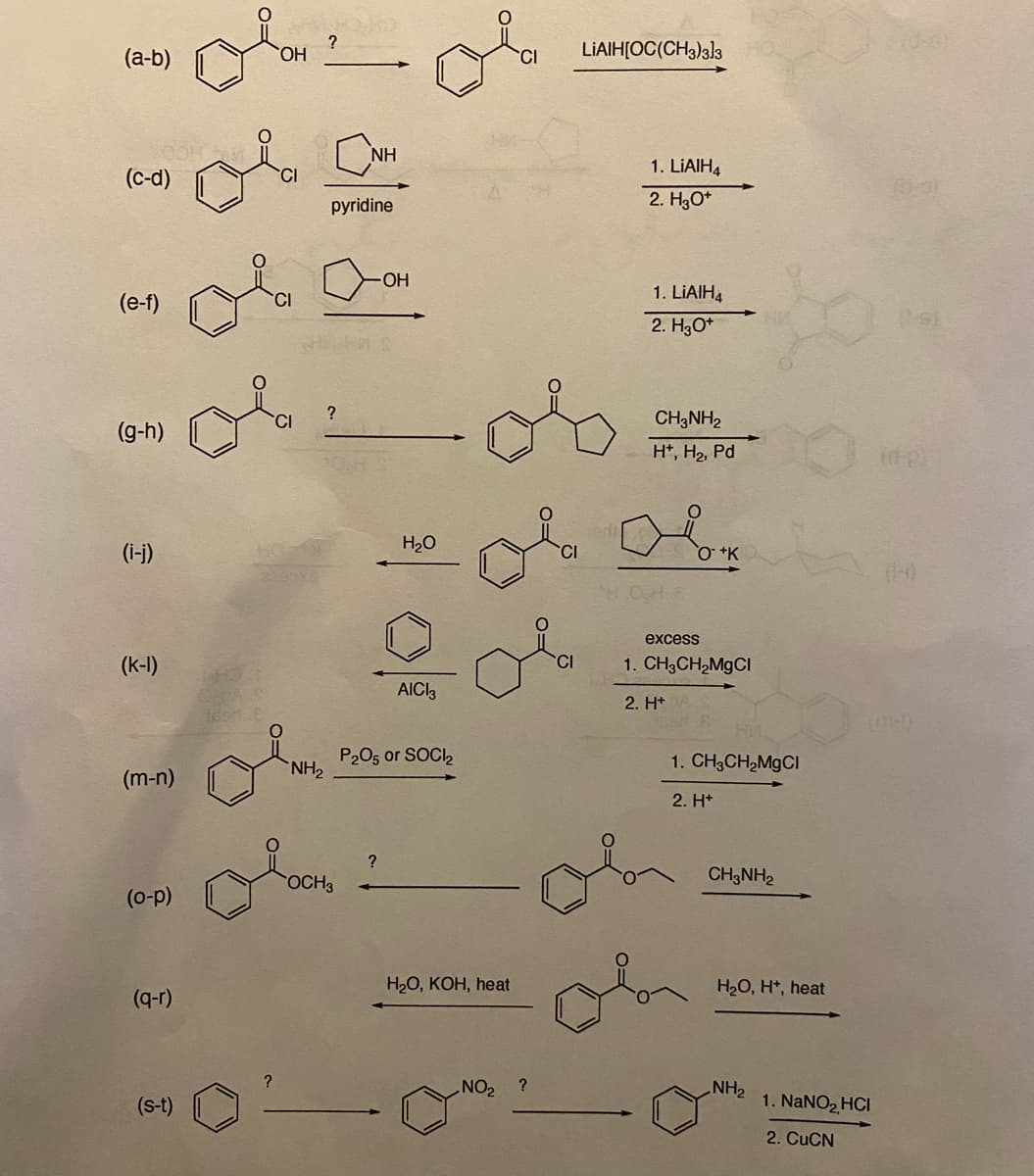 (a-b)
(c-d)
(e-f)
(g-h)
(i-j)
(k-1)
(m-n)
(o-p)
(q-r)
(S-t)
140
teen.E
OH
?
NH₂
SHI
pyridine
?
NH
OCH3
-OH
oi
?
H₂O
0/
AICI3
P2O5 or SOCI₂
H₂O, KOH, heat
NO₂ ?
CI
CI
LIAIH[OC(CH3)3]3
1. LIAIH4
2. H3O+
1. LiAlH4
2. H3O+
CH3NH₂
H+, H₂, Pd
O +K
excess
1. CH3CH₂MgCl
2. H+
1. CH3CH₂MgCl
2. H+
CH3NH₂
H₂O, H+, heat
NH₂
(d-e)
im-!)
1. NaNO₂ HCI
2. CuCN