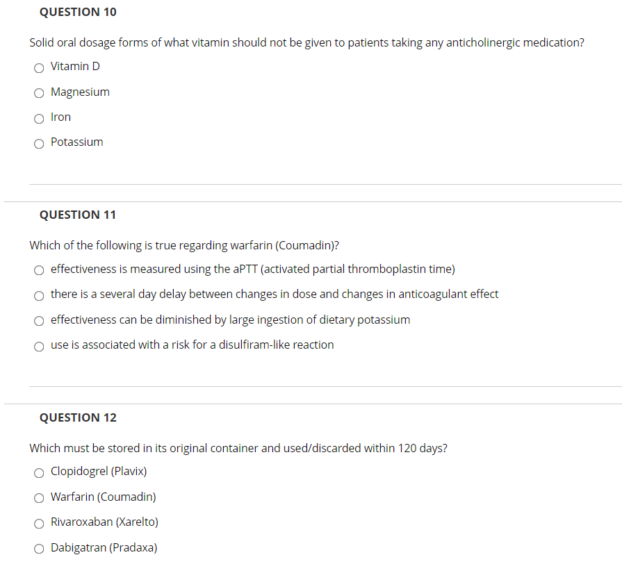 QUESTION 10
Solid oral dosage forms of what vitamin should not be given to patients taking any anticholinergic medication?
Vitamin D
Magnesium
Iron
O Potassium
QUESTIONΝ 1
Which of the following is true regarding warfarin (Coumadin)?
effectiveness is measured using the aPTT (activated partial thromboplastin time)
there is a several day delay between changes in dose and changes in anticoagulant effect
effectiveness can be diminished by large ingestion of dietary potassium
use is associated with a risk for a disulfiram-like reaction
QUESTION 12
Which must be stored in its original container and used/discarded within 120 days?
O Clopidogrel (Plavix)
O Warfarin (Coumadin)
Rivaroxaban (Xarelto)
O Dabigatran (Pradaxa)
