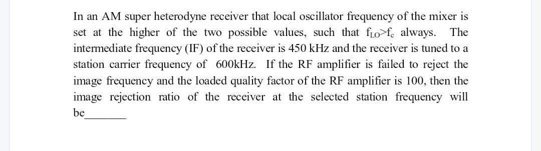 In an AM super heterodyne receiver that local oscillator frequency of the mixer is
set at the higher of the two possible values, such that fo>fe always. The
intermediate frequency (IF) of the receiver is 450 kHz and the receiver is tuned to a
station carrier frequency of 600kHz. If the RF amplifier is failed to reject the
image frequency and the loaded quality factor of the RF amplifier is 100, then the
image rejection ratio of the receiver at the selected station frequency will
be