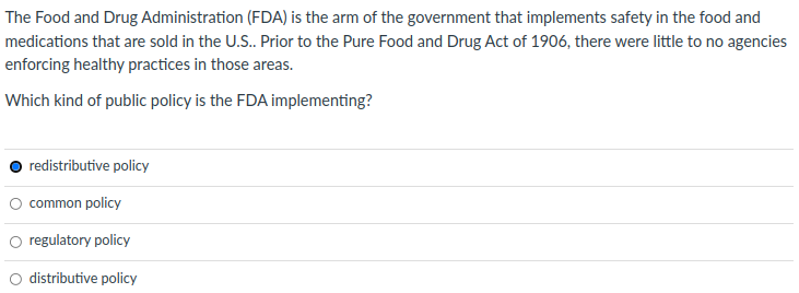 The Food and Drug Administration (FDA) is the arm of the government that implements safety in the food and
medications that are sold in the U.S.. Prior to the Pure Food and Drug Act of 1906, there were little to no agencies
enforcing healthy practices in those areas.
Which kind of public policy is the FDA implementing?
redistributive policy
O common policy
O regulatory policy
distributive policy
