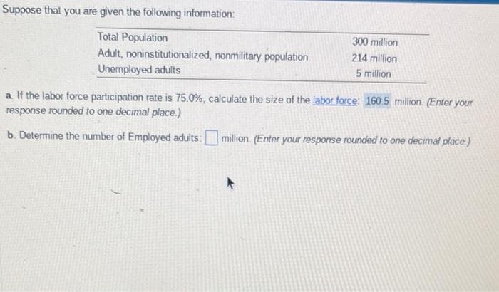 Suppose that you are given the following information:
Total Population
Adult, noninstitutionalized, nonmilitary population
Unemployed adults
300 million
214 million
5 million
a. If the labor force participation rate is 75.0%, calculate the size of the labor force: 160.5 million (Enter your
response rounded to one decimal place.)
b. Determine the number of Employed adults:
million. (Enter your response rounded to one decimal place)