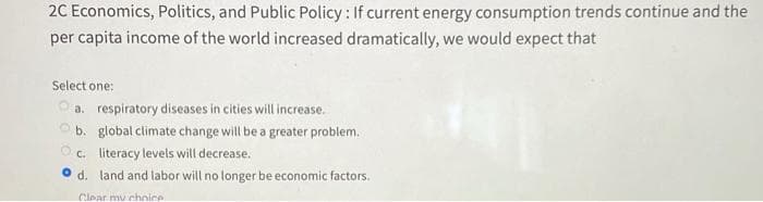 2C Economics, Politics, and Public Policy: If current energy consumption trends continue and the
per capita income of the world increased dramatically, we would expect that
Select one:
a. respiratory diseases in cities will increase.
b. global climate change will be a greater problem.
c. literacy levels will decrease.
d. land and labor will no longer be economic factors.
Clear my choice