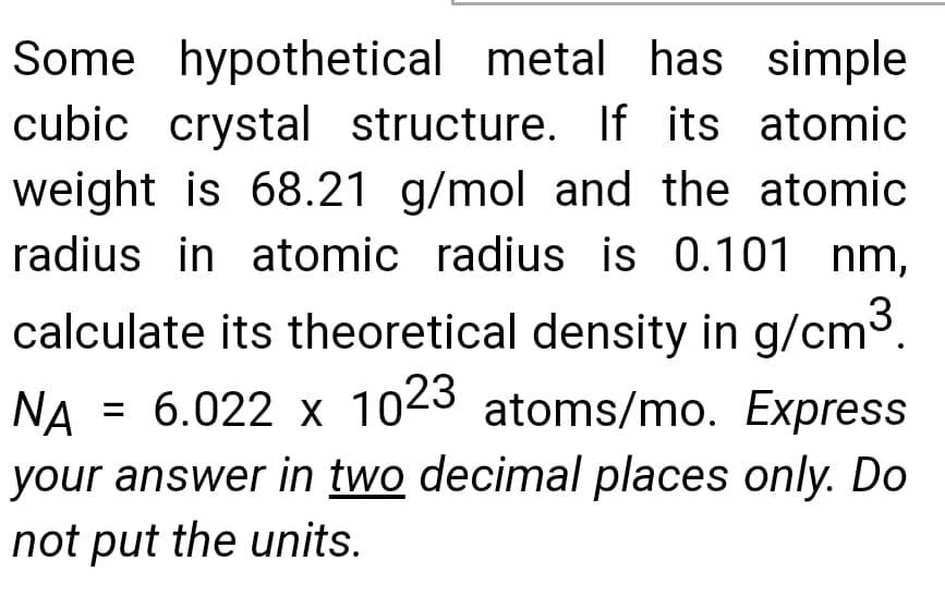 Some hypothetical metal has simple
cubic crystal structure. If its atomic
weight is 68.21 g/mol and the atomic
radius in atomic radius is 0.101 nm,
calculate its theoretical density in g/cm3.
= 6.022 x 1023 atoms/mo. Express
NA
your answer in two decimal places only. Do
not put the units.
