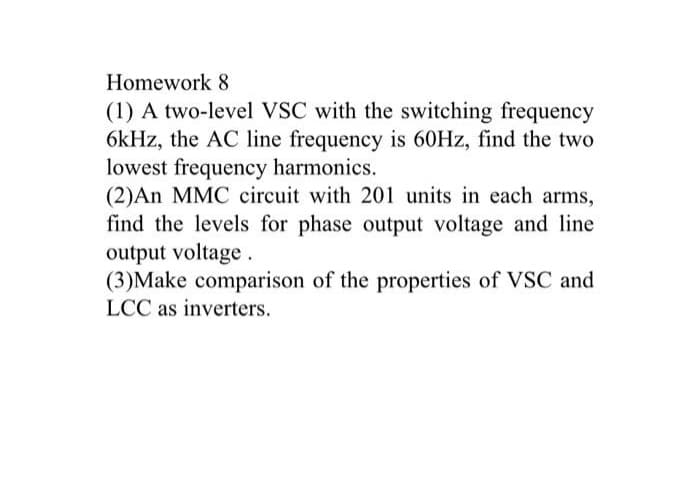 Homework 8
(1) A two-level VSC with the switching frequency
6kHz, the AC line frequency is 60Hz, find the two
lowest frequency harmonics.
(2)An MMC circuit with 201 units in each arms,
find the levels for phase output voltage and line
output voltage.
(3)Make comparison of the properties of VSC and
LCC as inverters.