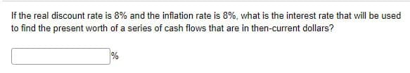 If the real discount rate is 8% and the inflation rate is 8%, what is the interest rate that will be used
to find the present worth of a series of cash flows that are in then-current dollars?
%