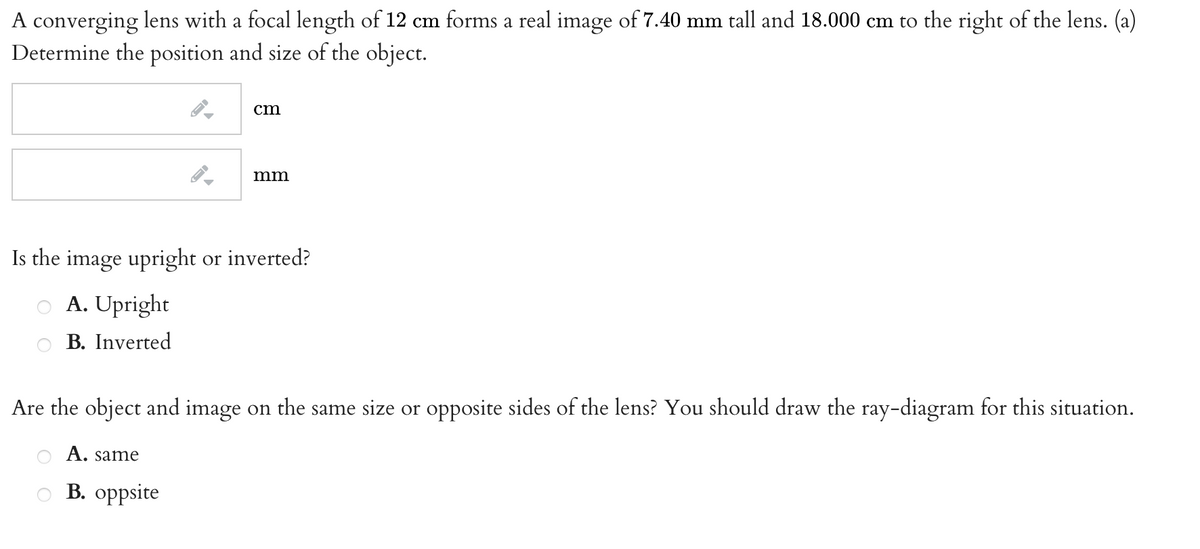 A converging lens with a focal length of 12 cm forms a real image of 7.40 mm tall and 18.000 cm to the right of the lens. (a)
Determine the position and size of the object.
ст
mm
Is the image upright or inverted?
A. Upright
B. Inverted
Are the object and image on the same size or opposite sides of the lens? You should draw the ray-diagram for this situation.
A. same
B. oppsite
