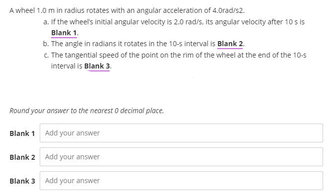 A wheel 1.0 m in radius rotates with an angular acceleration of 4.0rad/s2.
a. If the wheel's initial angular velocity is 2.0 rad/s, its angular velocity after 10 s is
Blank 1.
b. The angle in radians it rotates in the 10-s interval is Blank 2.
c. The tangential speed of the point on the rim of the wheel at the end of the 10-s
interval is Blank 3.
Round your answer to the nearest 0 decimal place.
Blank 1 Add your answer
Blank 2 Add your answer
Blank 3 Add your answer
