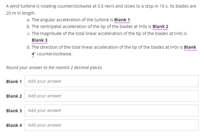 A wind turbine is rotating counterclockwise at 0.5 rev/s and slows to a stop in 10 s. Its blades are
20 m in length.
a. The angular acceleration of the turbine is Blank 1.
b. The centripetal acceleration of the tip of the blades at t=0s is Blank 2
C. The magnitude of the total linear acceleration of the tip of the blades at t=0s is
Blank 3
d. The direction of the total linear acceleration of the tip of the blades at t=0s is Blank
4° counterclockwise.
Round your answer to the nearest 2 decimal places.
Blank 1 Add your answer
Blank 2 Add your answer
Blank 3 Add your answer
Blank 4 Add your answer
