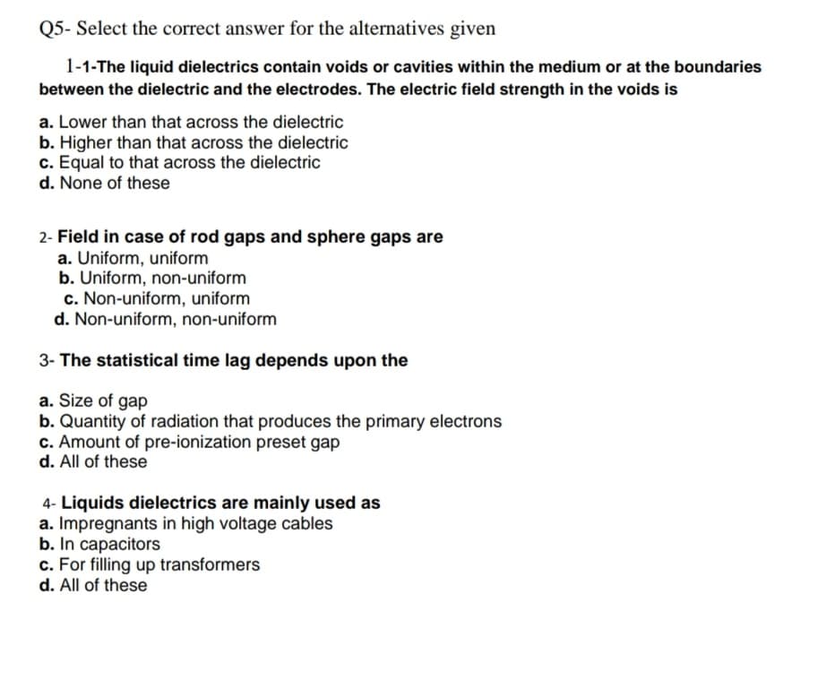 Q5- Select the correct answer for the alternatives given
1-1-The liquid dielectrics contain voids or cavities within the medium or at the boundaries
between the dielectric and the electrodes. The electric field strength in the voids is
a. Lower than that across the dielectric
b. Higher than that across the dielectric
c. Equal to that across the dielectric
d. None of these
2- Field in case of rod gaps and sphere gaps are
a. Uniform, uniform
b. Uniform, non-uniform
c. Non-uniform, uniform
d. Non-uniform, non-uniform
3- The statistical time lag depends upon the
a. Size of gap
b. Quantity of radiation that produces the primary electrons
c. Amount of pre-ionization preset gap
d. All of these
4- Liquids dielectrics are mainly used as
a. Impregnants in high voltage cables
b. In capacitors
c. For filling up transformers
d. All of these
