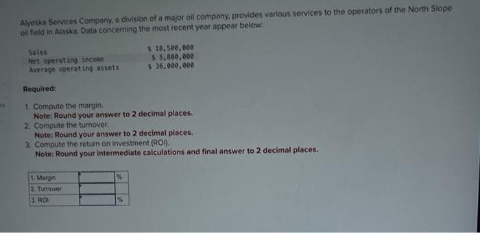 Alyeska Services Company, a division of a major oil company, provides various services to the operators of the North Slope
oil field in Alaska. Data concerning the most recent year appear below:
Sales
Net operating income
Average operating assets
Required:
1. Compute the margin.
Note: Round your answer to 2 decimal places.
2. Compute the turnover.
$ 18,500,000
$ 5,800,000
$ 36,000,000
Note: Round your answer to 2 decimal places..
3. Compute the return on investment (ROI).
Note: Round your intermediate calculations and final answer to 2 decimal places.
1. Margin
2. Turnover
3. ROI
%