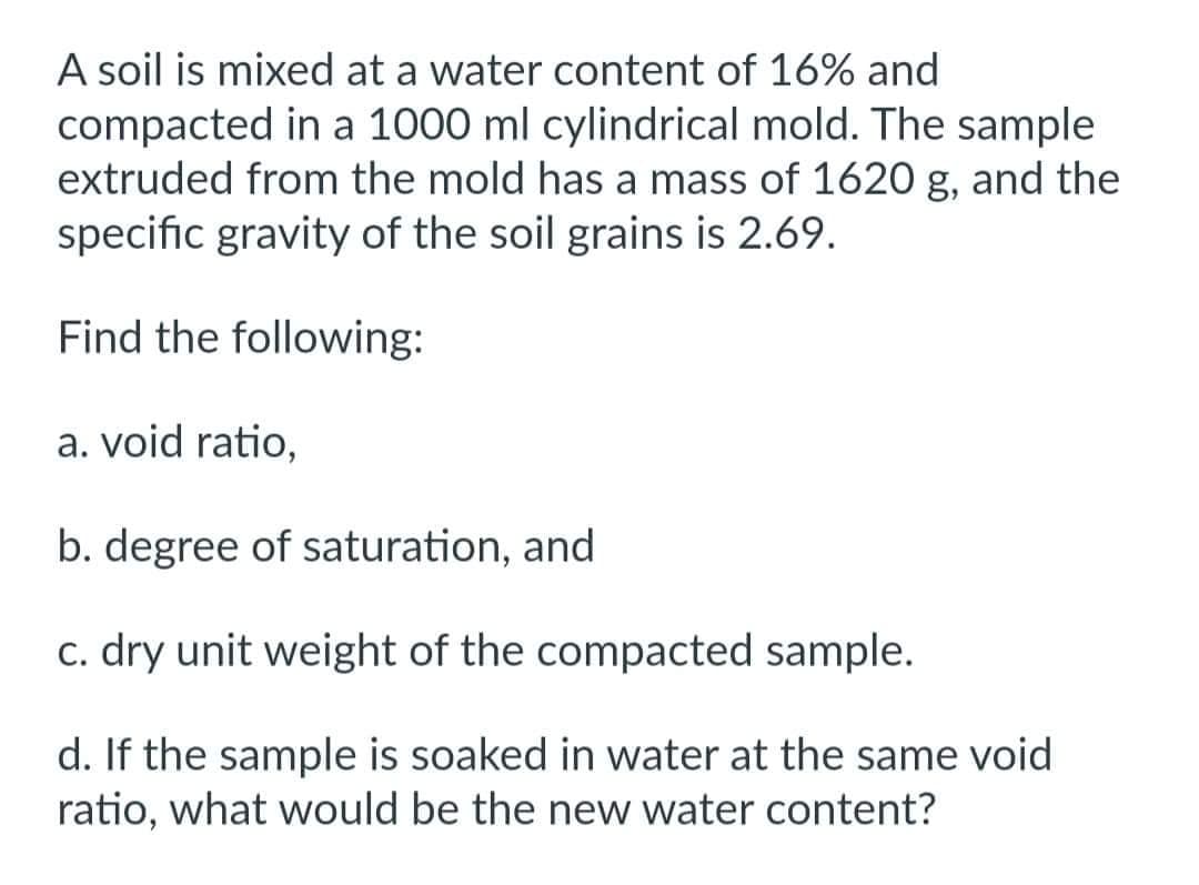 A soil is mixed at a water content of 16% and
compacted in a 1000 ml cylindrical mold. The sample
extruded from the mold has a mass of 1620 g, and the
specific gravity of the soil grains is 2.69.
Find the following:
a. void ratio,
b. degree of saturation, and
c. dry unit weight of the compacted sample.
d. If the sample is soaked in water at the same void
ratio, what would be the new water content?