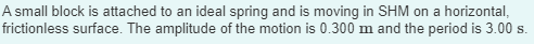 A small block is attached to an ideal spring and is moving in SHM on a horizontal,
frictionless surface. The amplitude of the motion is 0.300 m and the period is 3.00 s.