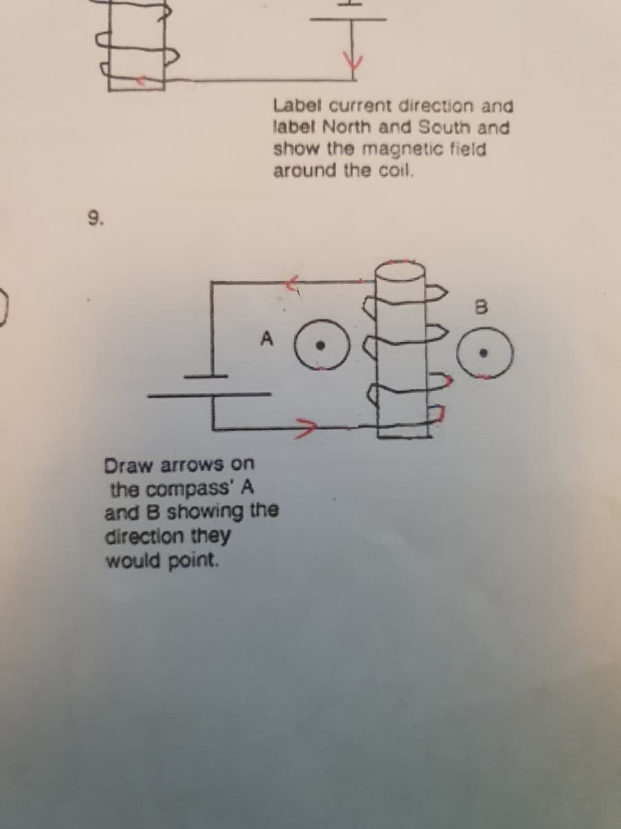 0
9.
Label current direction and
label North and South and
show the magnetic field
around the coil.
Lofo
Draw arrows on
the compass' A
and B showing the
direction they
would point.
B