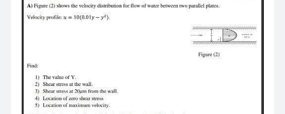 A) Figure (2) shows the velocity distribution for flow of water between two parallel plates.
Velocity profile: u = 10(0.01y - y²)
-
Figure (2)
Find:
1) The value of Y.
2) Shear stress at the wall.
3) Shear stress at 20μm from the wall.
4) Location of zero shear stress
5) Location of maximum velocity.
warr