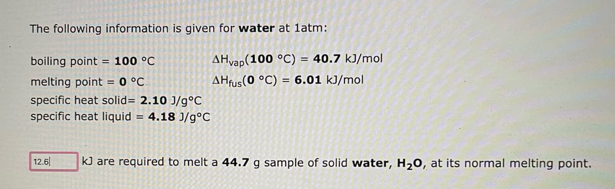 The following information is given for water at 1atm:
boiling point = 100 °C
melting point = 0 °C
specific heat solid= 2.10 J/g °C
specific heat liquid = 4.18 J/g°C
12.6
AHvap(100 °C) = 40.7 kJ/mol
AHfus (0 °C) = 6.01 kJ/mol
kJ are required to melt a 44.7 g sample of solid water, H₂O, at its normal melting point.