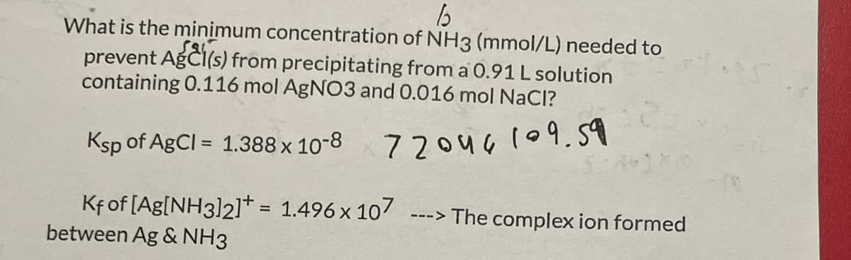 65
What is the minimum concentration of NH3 (mmol/L) needed to
prevent AgCl(s) from precipitating from a 0.91 L solution
containing 0.116 mol AgNO3 and 0.016 mol NaCl?
Ksp of AgCl = 1.388 x 10-8
72046109.59
Kf of [Ag[NH3]2] = 1.496 x 107
between Ag & NH3
> The complex ion formed
--->