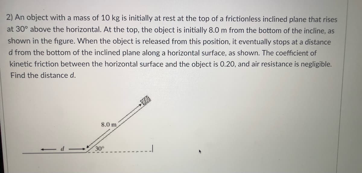 2) An object with a mass of 10 kg is initially at rest at the top of a frictionless inclined plane that rises
at 30° above the horizontal. At the top, the object is initially 8.0 m from the bottom of the incline, as
shown in the figure. When the object is released from this position, it eventually stops at a distance
d from the bottom of the inclined plane along a horizontal surface, as shown. The coefficient of
kinetic friction between the horizontal surface and the object is 0.20, and air resistance is negligible.
Find the distance d.
8.0 m
30°
