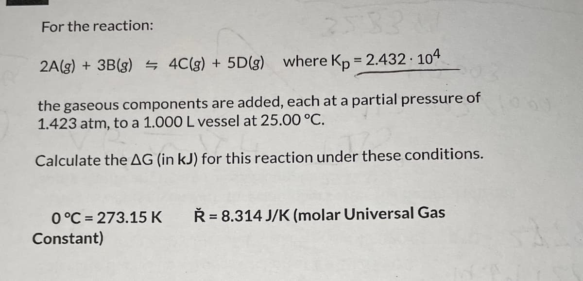 For the reaction:
25331
2A(g) + 3B (g) = 4C(g) + 5D(g) where Kp = 2.432.104
the gaseous components are added, each at a partial pressure of
1.423 atm, to a 1.000 L vessel at 25.00 °C.
der the
Calculate the AG (in kJ) for this reaction under these conditions.
0°C 273.15 K Ř= 8.314 J/K (molar Universal Gas
Constant)