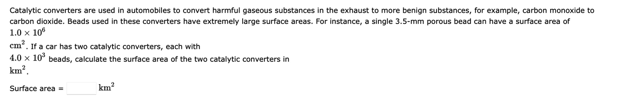 Catalytic converters are used in automobiles to convert harmful gaseous substances in the exhaust to more benign substances, for example, carbon monoxide to
carbon dioxide. Beads used in these converters have extremely large surface areas. For instance, a single 3.5-mm porous bead can have a surface area of
1.0 × 106
cm². If a car has two catalytic converters, each with
4.0 × 10³ beads, calculate the surface area of the two catalytic converters in
km².
2
km²
Surface area =