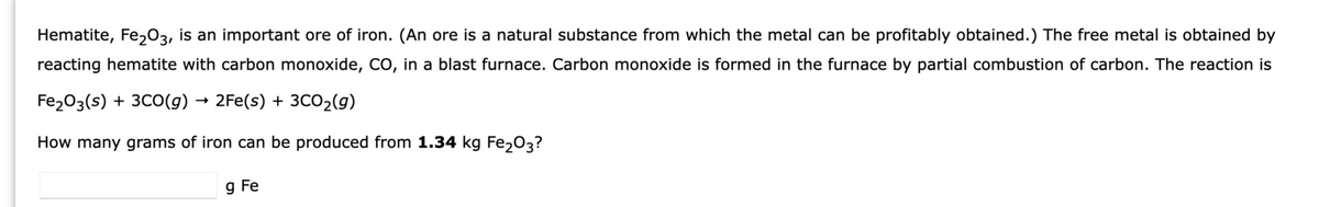 Hematite, Fe₂O3, is an important ore of iron. (An ore is a natural substance from which the metal can be profitably obtained.) The free metal is obtained by
reacting hematite with carbon monoxide, CO, in a blast furnace. Carbon monoxide is formed in the furnace by partial combustion of carbon. The reaction is
Fe₂O3(s) + 3CO(g) → 2Fe(s) + 3CO₂(g)
How many grams of iron can be produced from 1.34 kg Fe₂03?
g Fe