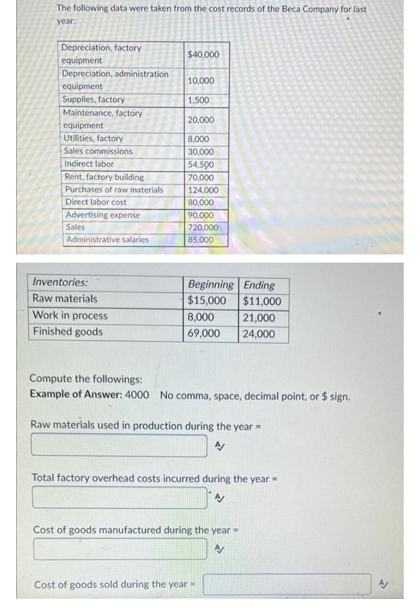 The following data were taken from the cost records of the Beca Company for last
year:
Depreciation, factory
equipment
Depreciation, administration
equipment
Supplies, factory
Maintenance, factory
equipment
Utilities, factory
Sales commissions
Indirect labor
Rent, factory building
Purchases of raw materials
Direct labor cost
Advertising expense
Sales
Administrative salaries
Inventories:
Raw materials
Work in process
Finished goods
$40,000
10,000
1,500
20,000
8,000
30,000
54,500
70,000
124,000
80,000
90,000
720,000
85,000
Beginning Ending
$15,000 $11,000
21,000
24,000
8,000
69,000
Compute the followings:
Example of Answer: 4000 No comma, space, decimal point, or $ sign.
Raw materials used in production during the year =
A/
Total factory overhead costs incurred during the year =
Cost of goods manufactured during the year =
A
Cost of goods sold during the year =