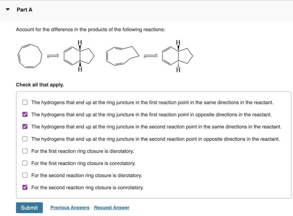 Part A
Account for the difference in the products of the following reactions:
ф-оф-о
Check all that apply.
The hydrogens that end up at the ring juncture in the first reaction point in the same directions in the reactant.
✓ The hydrogens that end up at the ring juncture in the first reaction point in opposite directions in the reactant.
☑
U
U
☐
The hydrogens that end up at the ring juncture in the second reaction point in the same directions in the reactant.
The hydrogens that end up at the ring juncture in the second reaction point in opposite directions in the reactant.
For the first reaction ring closure is disrotatory.
For the first reaction ring closure is conrotatory.
For the second reaction ring closure is disrotatory.
For the second reaction ring closure is conrotatory.
Submit
Previous Answers Request Answer