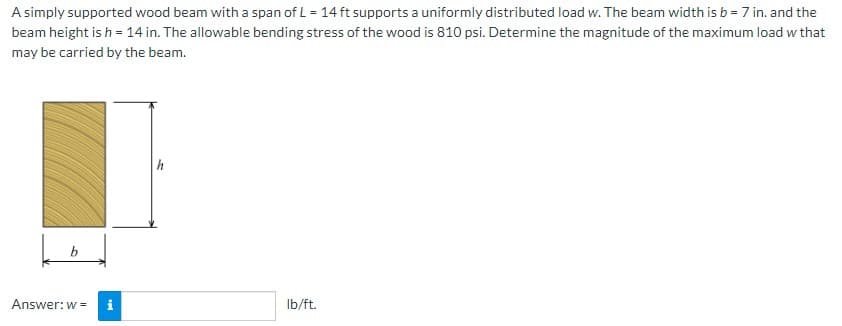 A simply supported wood beam with a span of L = 14 ft supports a uniformly distributed load w. The beam width is b = 7 in. and the
beam height is h = 14 in. The allowable bending stress of the wood is 810 psi. Determine the magnitude of the maximum load w that
may be carried by the beam.
Answer: w =
Mi
lb/ft.