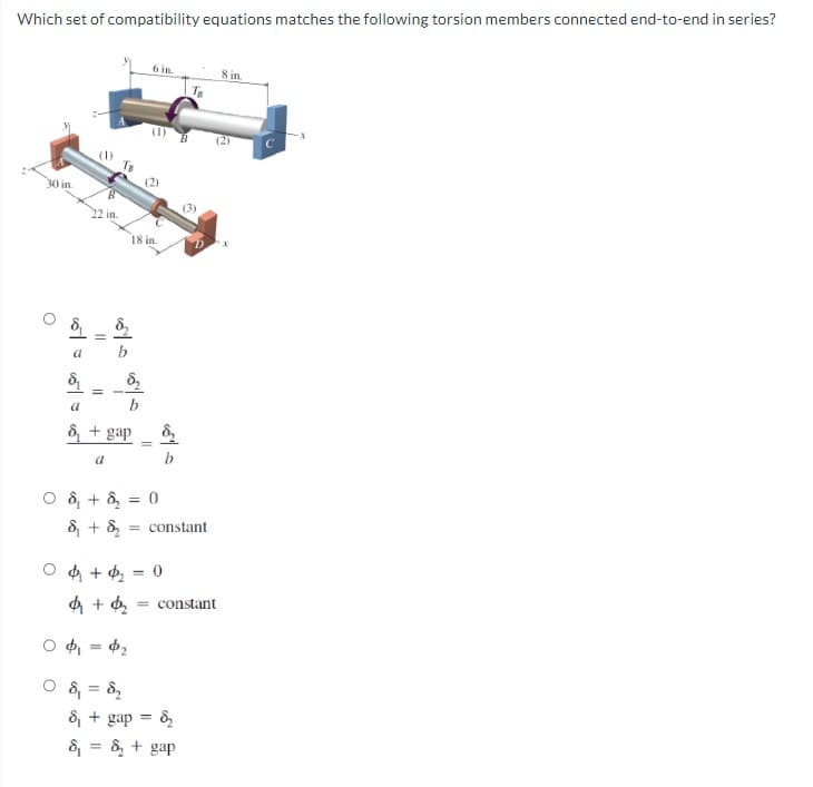 Which set of compatibility equations matches the following torsion members connected end-to-end in series?
30 in.
O
||
=
C
a
560
8₁
a
& + gap
05/0
18 in.
6 in.
(2)
0 & + ₂ = 0
О ф, = фг
0 8₁ = 8₂
-
8₂
04+₂=0
& + ₂ = constant
Ta
(3)
8₁ + gap = 8₂
&₁ = & + gap
D.
& + ₂ = constant
8 in.
(2)