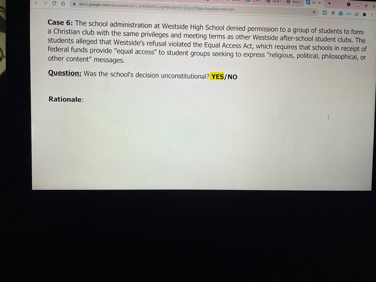 9 Does
E Em x
+
+ > CO
A docs.google.com/document/d/1r_DW3fAXTLcnqF861XoYG1ZCytJYOtjpsJxyp6bkmsM/edit
Case 6: The school administration at Westside High School denied permission to a group of students to form
a Christian club with the same privileges and meeting terms as other Westside after-school student clubs. The
students alleged that Westside's refusal violated the Equal Access Act, which requires that schools in receipt of
federal funds provide "equal access" to student groups seeking to express "religious, political, philosophical, or
other content" messages.
Question: Was the school's decision unconstitutional? YES/NO
Rationale:
I
