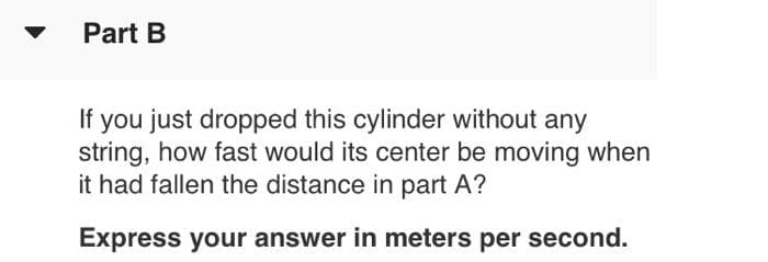 Part B
you just dropped this cylinder without any
string, how fast would its center be moving when
it had fallen the distance in part A?
If
Express your answer in meters per second.
