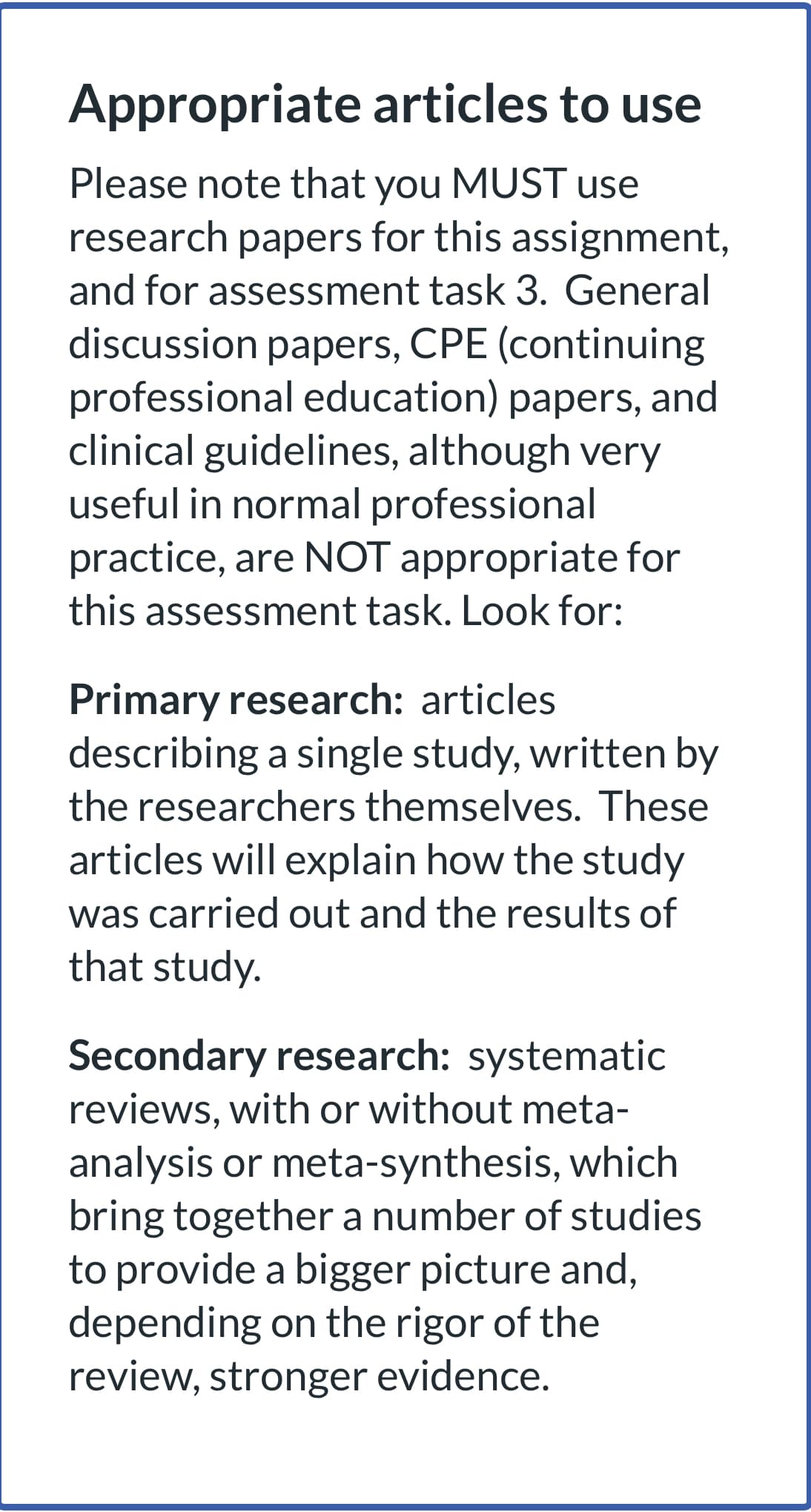 Appropriate articles to use
Please note that you MUST use
research papers for this assignment,
and for assessment task 3. General
discussion papers, CPE (continuing
professional education) papers, and
clinical guidelines, although very
useful in normal professional
practice, are NOT appropriate for
this assessment task. Look for:
Primary research: articles
describing a single study, written by
the researchers themselves. These
articles will explain how the study
was carried out and the results of
that study.
Secondary research: systematic
reviews, with or without meta-
analysis or meta-synthesis, which
bring together a number of studies
to provide a bigger picture and,
depending on the rigor of the
review, stronger evidence.