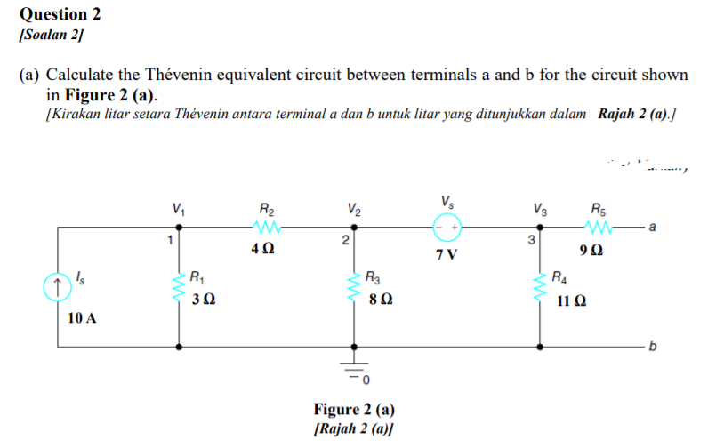 Question 2
|Soalan 2]
(a) Calculate the Thévenin equivalent circuit between terminals a and b for the circuit shown
in Figure 2 (a).
[Kirakan litar setara Thévenin antara terminal a dan b untuk litar yang ditunjukkan dalam Rajah 2 (a).]
R2
V2
Vs
V3
R5
a
2
3
40
7 V
R,
R3
R4
30
80
11 Ω
10 A
Figure 2 (a)
[Rajah 2 (a)]
