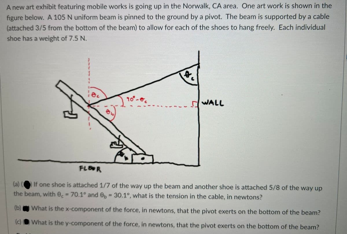 A new art exhibit featuring mobile works is going up in the Norwalk, CA area. One art work is shown in the
figure below. A 105 N uniform beam is pinned to the ground by a pivot. The beam is supported by a cable
(attached 3/5 from the bottom of the beam) to allow for each of the shoes to hang freely. Each individual
shoe has a weight of 7.5 N.
10
WALL
FLOR
(a) ( If one shoe is attached 1/7 of the way up the beam and another shoe is attached 5/8 of the way up
the beam, with e, = 70.1° and e, 30.1°, what is the tension in the cable, in newtons?
%3!
%3D
(b)
What is the x-component of the force, in newtons, that the pivot exerts on the bottom of the beam?
(c) O What is the y-component of the force, in newtons, that the pivot exerts on the bottom of the beam?
