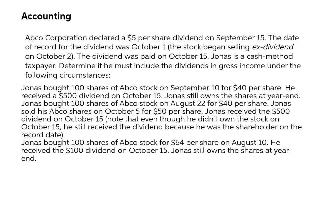 Accounting
Abco Corporation declared a $5 per share dividend on September 15. The date
of record for the dividend was October 1 (the stock began selling ex-dividend
on October 2). The dividend was paid on October 15. Jonas is a cash-method
taxpayer. Determine if he must include the dividends in gross income under the
following circumstances:
Jonas bought 100 shares of Abco stock on September 10 for $40 per share. He
received a $500 dividend on October 15. Jonas still owns the shares at year-end.
Jonas bought 100 shares of Abco stock on August 22 for $40 per share. Jonas
sold his Abco shares on October 5 for $50 per share. Jonas received the $500
dividend on October 15 (note that even though he didn't own the stock on
October 15, he still received the dividend because he was the shareholder on the
record date).
Jonas bought 100 shares of Abco stock for $64 per share on August 10. He
received the $100 dividend on October 15. Jonas still owns the shares at year-
end.
