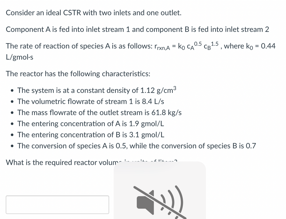 Consider an ideal CSTR with two inlets and one outlet.
Component A is fed into inlet stream 1 and component B is fed into inlet stream 2
The rate of reaction of species A is as follows: rrxn,A = KO CA
L/gmol-s
The reactor has the following characteristics:
• The system is at a constant density of 1.12 g/cm³
• The volumetric flowrate of stream 1 is 8.4 L/s
• The mass flowrate of the outlet stream is 61.8 kg/s
• The entering concentration of A is 1.9 gmol/L
• The entering concentration of B is 3.1 gmol/L
0.5
CB 1.5, where ko = 0.44
• The conversion of species A is 0.5, while the conversion of species B is 0.7
What is the required reactor volum