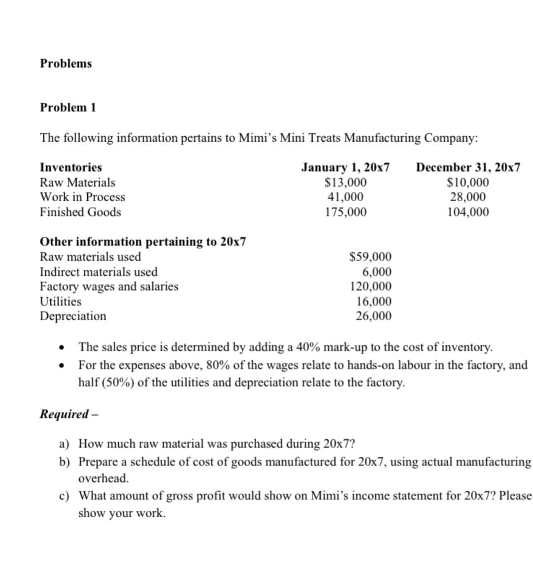 Problems
Problem 1
The following information pertains to Mimi's Mini Treats Manufacturing Company:
January 1, 20x7 December 31, 20x7
$13,000
41,000
175,000
Inventories
Raw Materials
Work in Process
Finished Goods
Other information pertaining to 20x7
Raw materials used
Indirect materials used
Factory wages and salaries
Utilities
Depreciation
$59,000
6,000
120,000
16,000
26,000
$10,000
28,000
104,000
•
The sales price is determined by adding a 40% mark-up to the cost of inventory.
• For the expenses above, 80% of the wages relate to hands-on labour in the factory, and
half (50%) of the utilities and depreciation relate to the factory.
Required -
a) How much raw material was purchased during 20x7?
b) Prepare a schedule of cost of goods manufactured for 20x7, using actual manufacturing
overhead.
c) What amount of gross profit would show on Mimi's income statement for 20x7? Please
show your work.