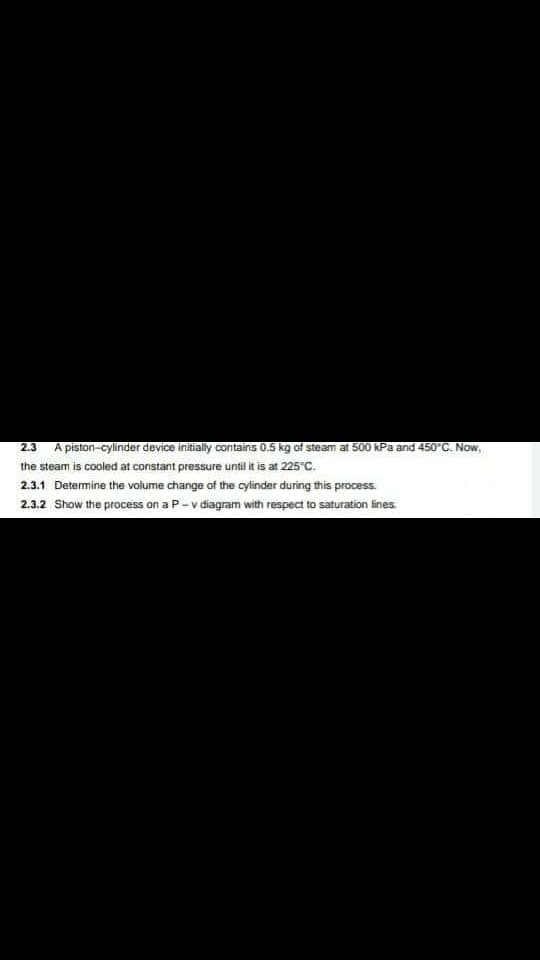 2.3
A piston-cylinder device initially contains 0.5 kg of steam at 500 kPa and 450°C. Now,
the steam is cooled at constant pressure until it is at 225"C.
2.3.1 Determine the volume change of the cylinder during this process.
2.3.2 Show the process on a P-v diagram with respect to saturation lines
