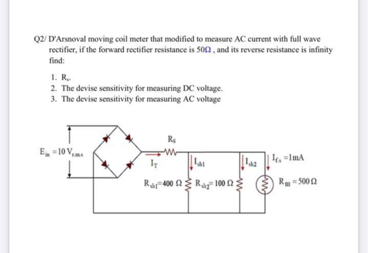 Q2/ D'Arsnoval moving coil meter that modified to measure AC current with full wave
rectifier, if the forward rectifier resistance is 502, and its reverse resistance is infinity
find:
1. R.
2. The devise sensitivity for measuring DC voltage.
3. The devise sensitivity for measuring AC voltage
Rs
E =10 V,
IT
Lai
| =ImA
Ra-400 요 Ra 1002 %
Rm = 5002

