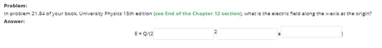 Problem:
In problem 21.84 of your book. University Physics 15th edition (see End of the Chapter 12 section). what is the electric field along the x-axis at the origin?
Answer:
E = Q/(2
a
