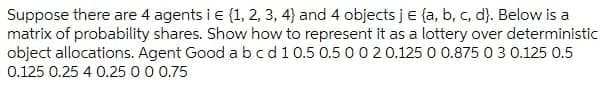 Suppose there are 4 agents i e (1, 2, 3, 4) and 4 objects je (a, b, c, d). Below is a
matrix of probability shares. Show how to represent it as a lottery over deterministic
object allocations. Agent Good abcd10.5 0.5 0020.125 0 0.875 0 3 0.125 0.5
0.125 0.25 4 0.25 0 0 0.75
