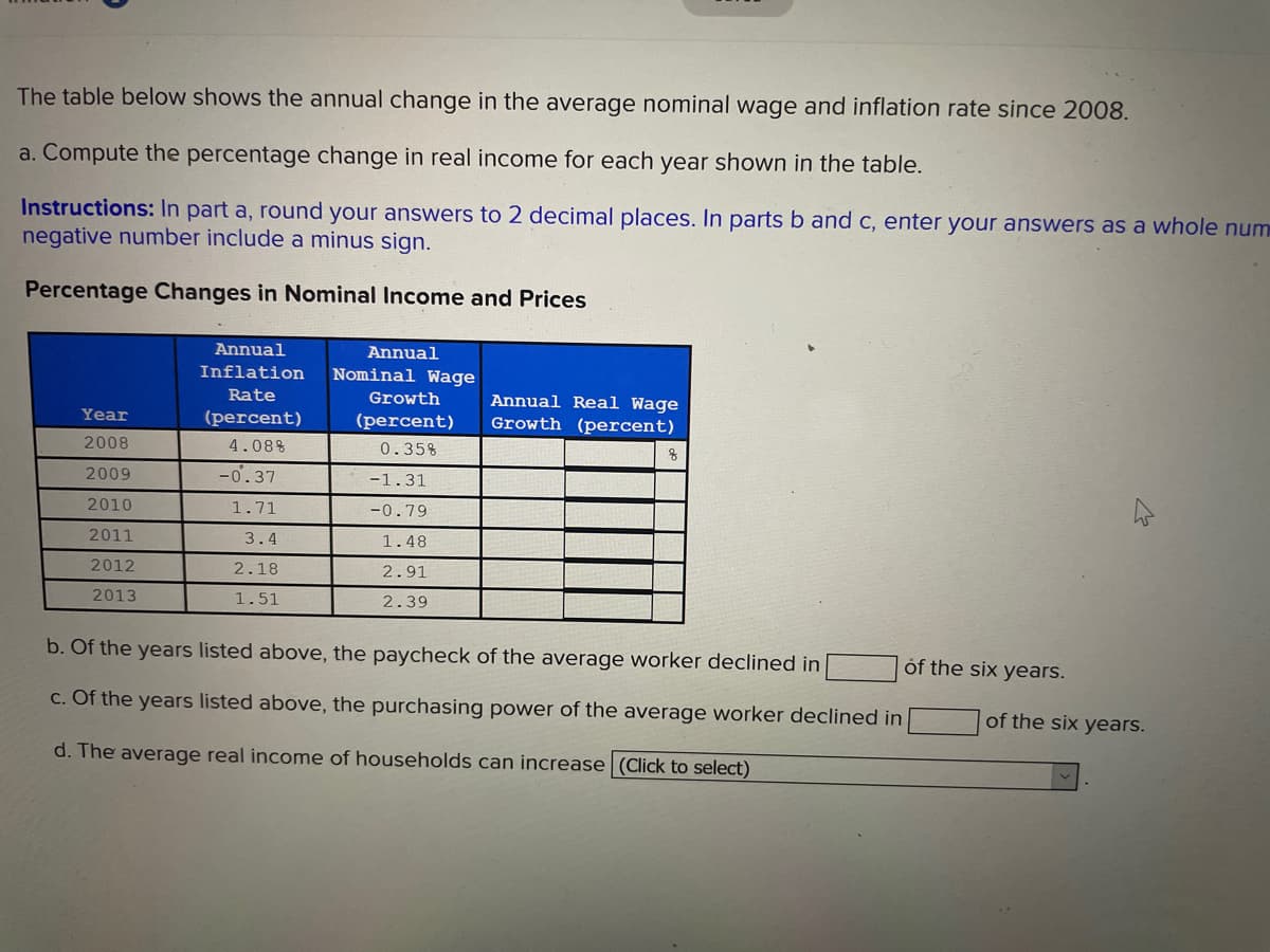 The table below shows the annual change in the average nominal wage and inflation rate since 2008.
a. Compute the percentage change in real income for each year shown in the table.
Instructions: In part a, round your answers to 2 decimal places. In parts b and c, enter your answers as a whole num
negative number include a minus sign.
Percentage Changes in Nominal Income and Prices
Annual
Annual
Inflation
Nominal Wage
Rate
Growth
Annual Real Wage
Growth (percent)
Year
(percent)
(percent)
2008
4.08%
0.35%
2009
-0'.37
-1.31
2010
1.71
-0.79
2011
3.4
1.48
2012
2.18
2.91
2013
1.51
2.39
b. Of the years listed above, the paycheck of the average worker declined in
of the six years.
c. Of the years listed above, the purchasing power of the average worker declined in
of the six years.
d. The average real income of households can increase (Click to select)
