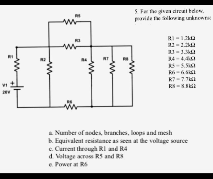 5. For the given circuit below,
provide the following unknowns:
RS
RI = 1.2k2
R2 = 2.2k2
R3
R3 = 3.3k2
R4 = 4.4k2
R5 = 5.5k2
R6 = 6.6k2
R1
R2
R4
R7
R8
R7 = 7.7kQ
R8 = 8.8k2
VI
20V
R6
a. Number of nodes, branches, loops and mesh
b. Equivalent resistance as seen at the voltage source
c. Current through R1 and R4
d. Voltage across R5 and R8
e. Power at R6
